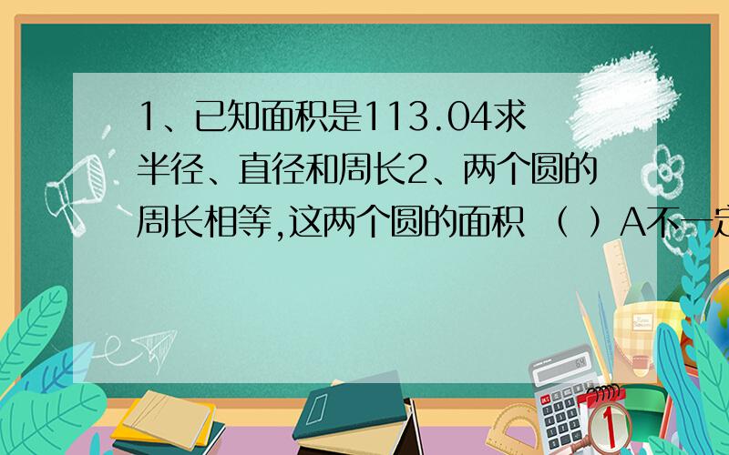 1、已知面积是113.04求半径、直径和周长2、两个圆的周长相等,这两个圆的面积 （ ）A不一定相等 B一定相等 C一定不相等3、一个圆的半径扩大到原来的3倍,则它的面积扩大 （ ）A、3倍 B、6倍 C