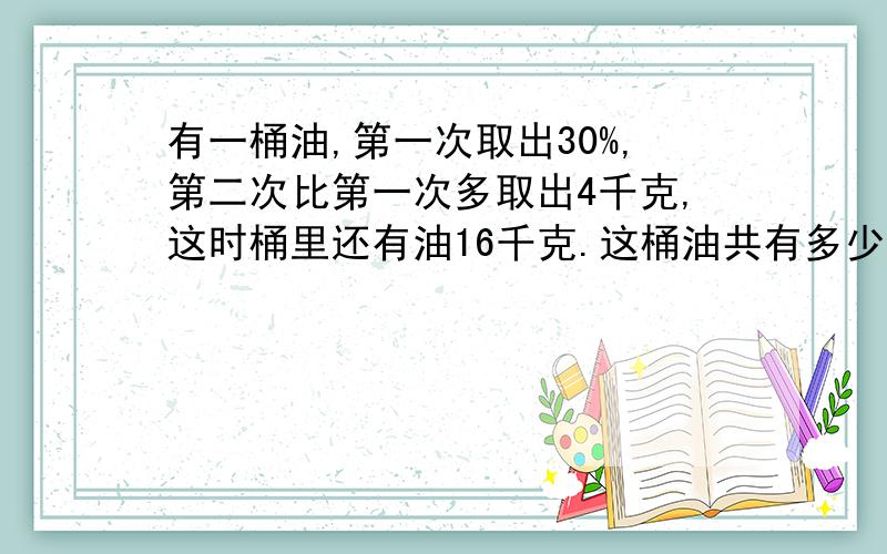 有一桶油,第一次取出30%,第二次比第一次多取出4千克,这时桶里还有油16千克.这桶油共有多少千克?