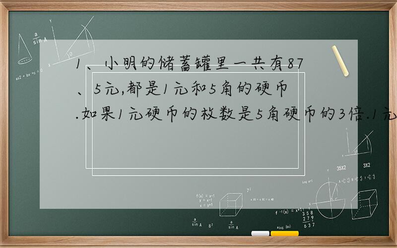 1、小明的储蓄罐里一共有87、5元,都是1元和5角的硬币.如果1元硬币的枚数是5角硬币的3倍.1元和5角的硬币各有多少枚?2、有两块布料,第一块长148米,第二块长100米.两块布料各剪同样长的一段后