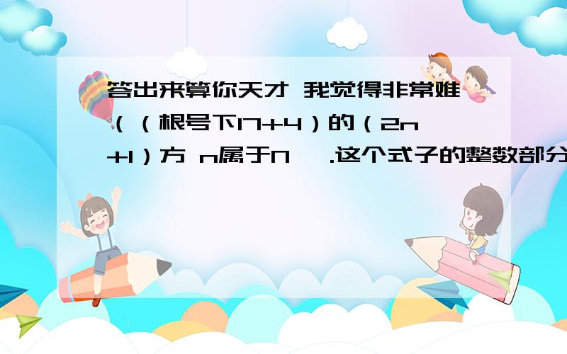 答出来算你天才 我觉得非常难（（根号下17+4）的（2n+1）方 n属于N* .这个式子的整数部分和小数部分分别为X Y 则Y(X+Y)=?可以推导实验出来 但这道题是证明