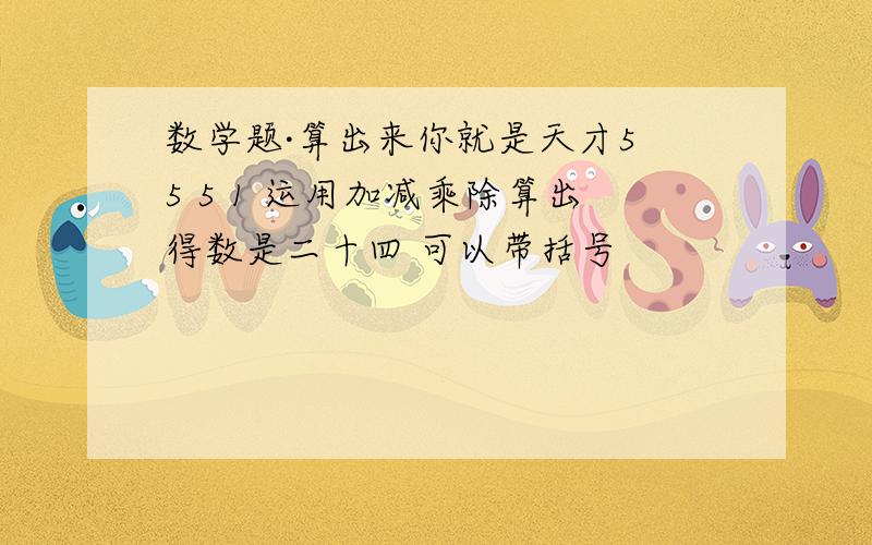 数学题·算出来你就是天才5 5 5 1 运用加减乘除算出得数是二十四 可以带括号