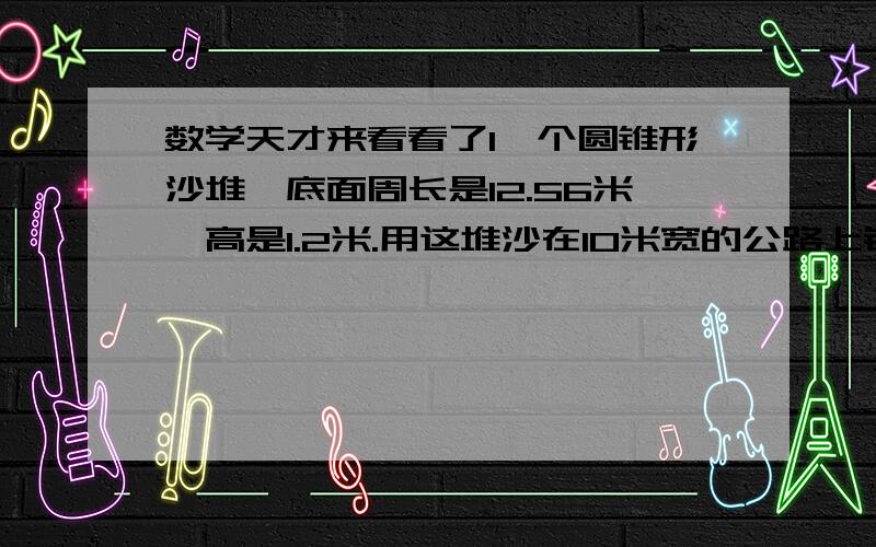 数学天才来看看了1一个圆锥形沙堆,底面周长是12.56米,高是1.2米.用这堆沙在10米宽的公路上铺2厘米厚的路面,能铺多少米长?