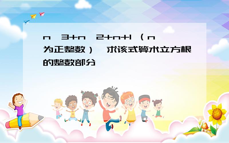 n^3+n^2+n+1 （n为正整数）,求该式算术立方根的整数部分