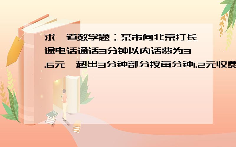 求一道数学题：某市向北京打长途电话通话3分钟以内话费为3.6元,超出3分钟部分按每分钟1.2元收费……某市向北京打长途电话通话3分钟以内话费为3.6元,超出3分钟部分按每分钟1.2元收费,若某