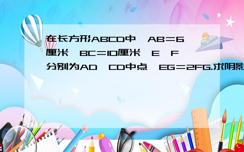 在长方形ABCD中,AB＝6厘米,BC＝10厘米,E、F分别为AD、CD中点,EG＝2FG.求阴影部分面积.