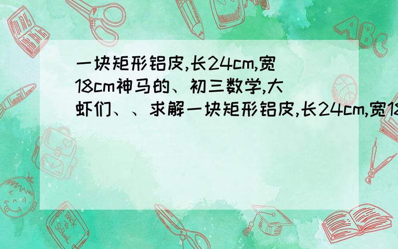 一块矩形铝皮,长24cm,宽18cm神马的、初三数学,大虾们、、求解一块矩形铝皮,长24cm,宽18cm四角都截去相同面积的小正方形、折起来做一个没盖的盒子,结果底面积是原来面积的一半,若设做成的