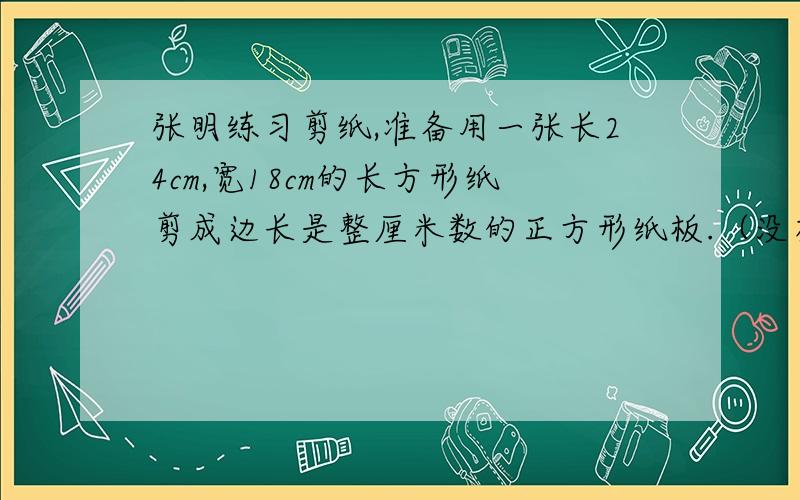 张明练习剪纸,准备用一张长24cm,宽18cm的长方形纸剪成边长是整厘米数的正方形纸板.（没有废料）(1)有几种剪法？写出来。(2)剪成最大的正方形拼块，可剪多少块？