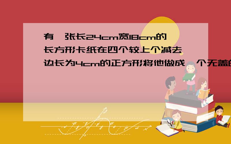 有一张长24cm宽18cm的长方形卡纸在四个较上个减去一边长为4cm的正方形将他做成一个无盖的长方体盒子这个盒子的表面积和容积各是多少?