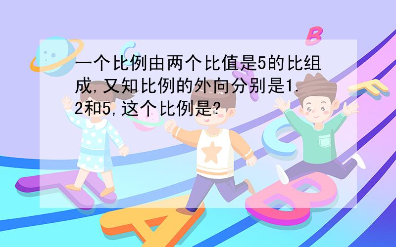 一个比例由两个比值是5的比组成,又知比例的外向分别是1.2和5,这个比例是?