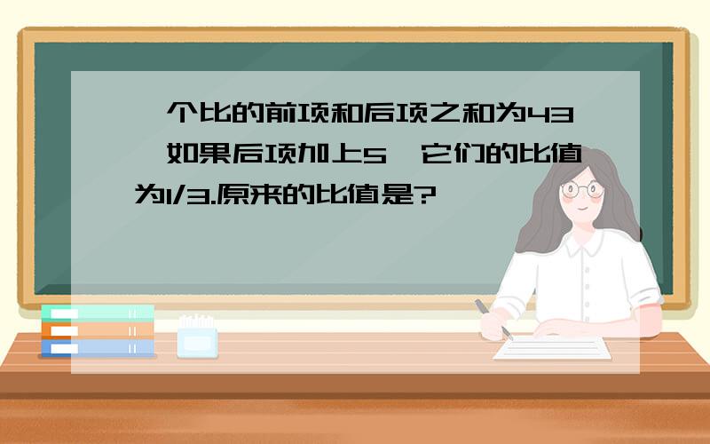 一个比的前项和后项之和为43,如果后项加上5,它们的比值为1/3.原来的比值是?