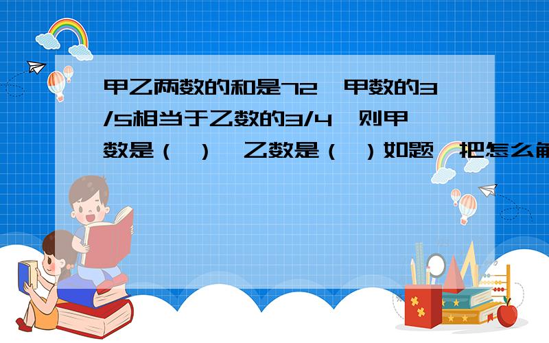 甲乙两数的和是72,甲数的3/5相当于乙数的3/4,则甲数是（ ）,乙数是（ ）如题,把怎么解的写出来,我是小学生,