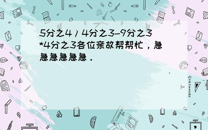 5分之4/4分之3-9分之3*4分之3各位亲故帮帮忙，急急急急急急。