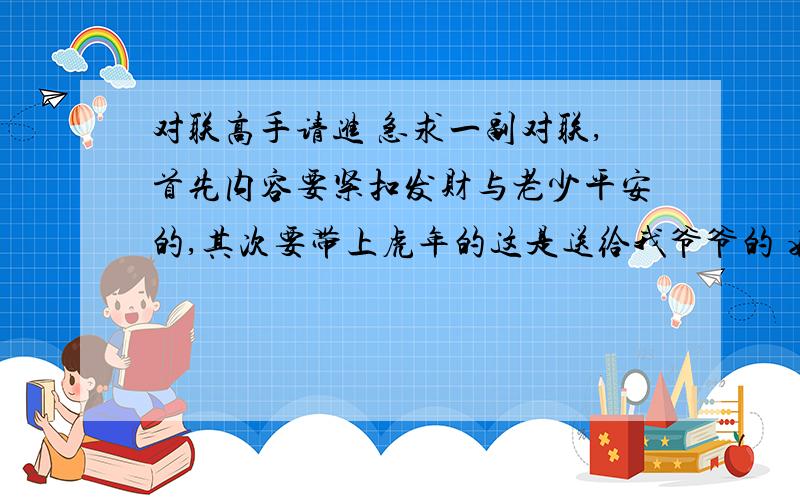 对联高手请进 急求一副对联,首先内容要紧扣发财与老少平安的,其次要带上虎年的这是送给我爷爷的 姓叶 做生意赚了大钱 所以内容一定要写上发财,据他老的意思还要加上老少平安的 带不