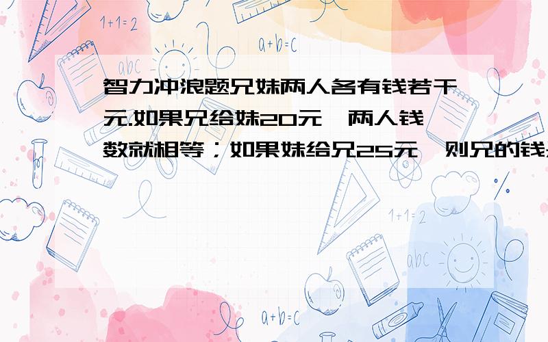 智力冲浪题兄妹两人各有钱若干元.如果兄给妹20元,两人钱数就相等；如果妹给兄25元,则兄的钱是妹的2倍.兄妹两人各有多少元钱?