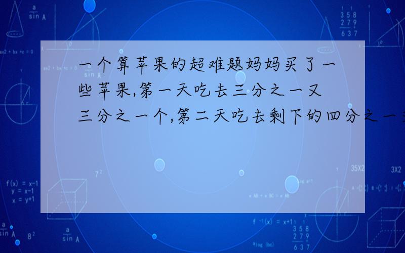 一个算苹果的超难题妈妈买了一些苹果,第一天吃去三分之一又三分之一个,第二天吃去剩下的四分之一又0四分之一个,第三天吃去再剩下的三分之一又三分之一个,这时剩下三个苹果.问妈妈买