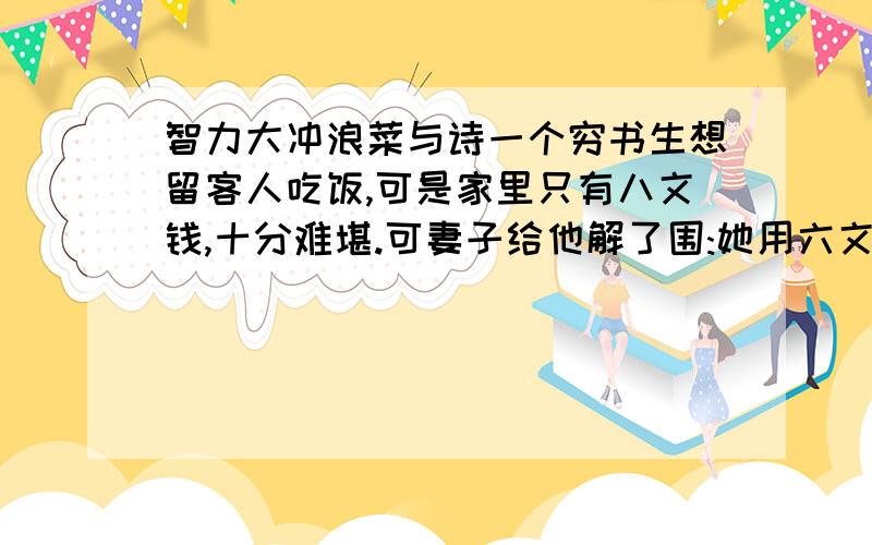 智力大冲浪菜与诗一个穷书生想留客人吃饭,可是家里只有八文钱,十分难堪.可妻子给他解了围:她用六文钱买两个鸡蛋,一文钱买韭菜,一文钱买豆腐渣,做出了四样名菜.第一样菜是韭面铺蛋黄,