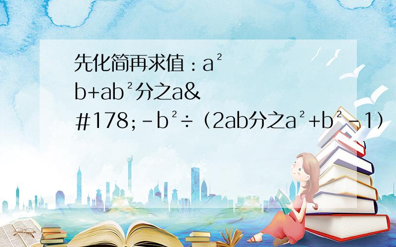 先化简再求值：a²b+ab²分之a²-b²÷（2ab分之a²+b²-1）,其中a=3+根号5,b=3-根号5.