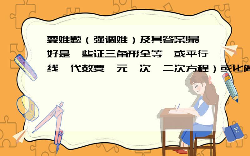 要难题（强调难）及其答案!最好是一些证三角形全等,或平行线,代数要一元一次、二次方程）或化简求值的,注意要难,最重要的是不超纲!