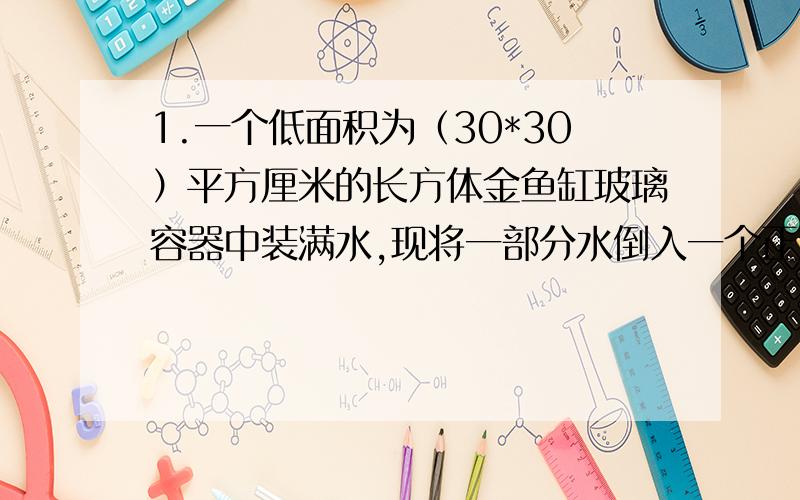 1.一个低面积为（30*30）平方厘米的长方体金鱼缸玻璃容器中装满水,现将一部分水倒入一个正方体铁桶中,当铁桶满时,容器中的水下降了20cm,正方体铁桶的棱长是多少?结果精确到0.1cm.2.已知两