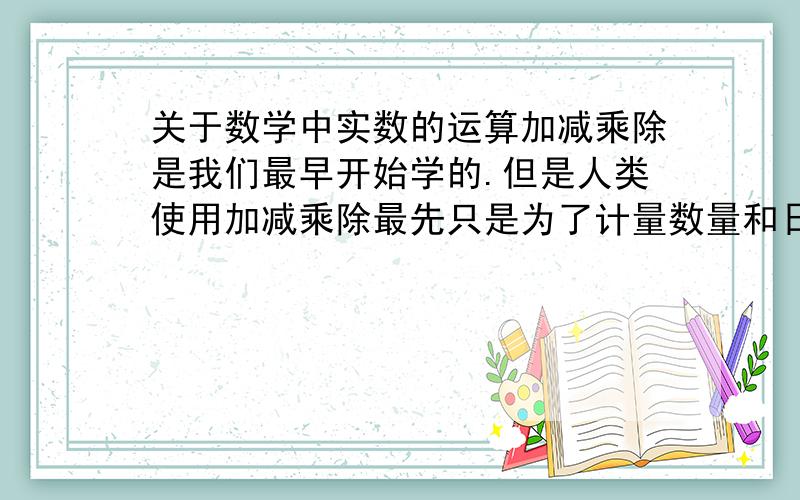 关于数学中实数的运算加减乘除是我们最早开始学的.但是人类使用加减乘除最先只是为了计量数量和日子的一种工具.但是随着科技的进步,为什么这种运算却也能沿用到方方面面呢.关于实数