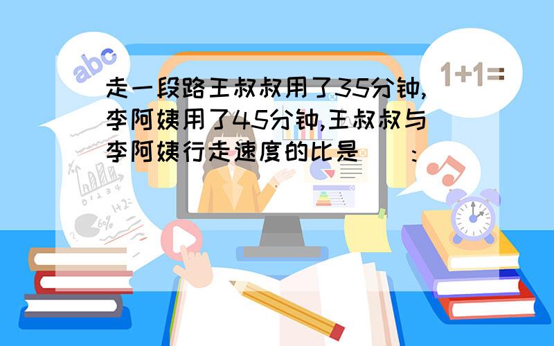 走一段路王叔叔用了35分钟,李阿姨用了45分钟,王叔叔与李阿姨行走速度的比是():()