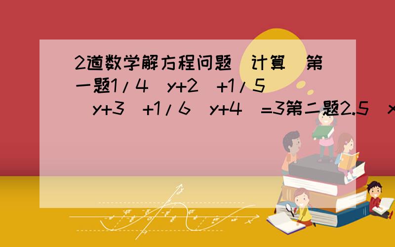 2道数学解方程问题（计算）第一题1/4(y+2)+1/5(y+3)+1/6(y+4)=3第二题2.5（x+3)-5.5(1-x)=3[(2x-2)+4]用简便方法