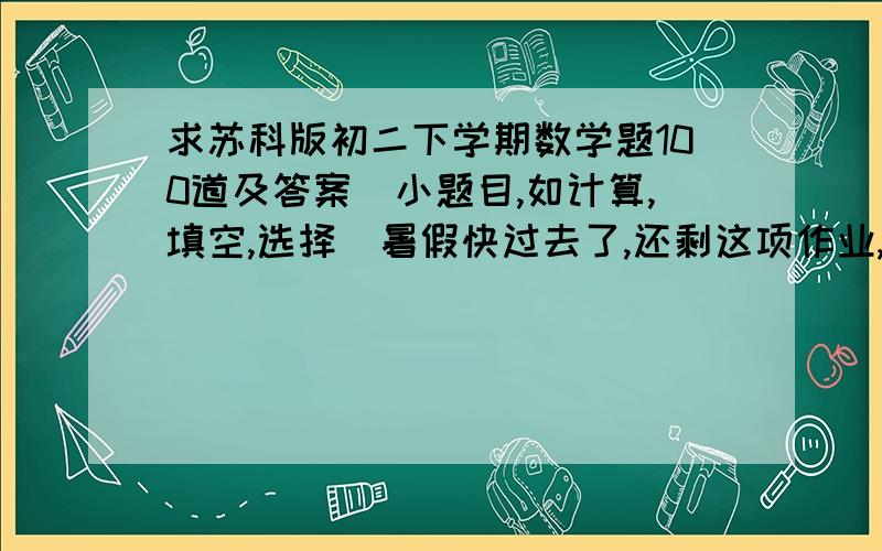 求苏科版初二下学期数学题100道及答案（小题目,如计算,填空,选择）暑假快过去了,还剩这项作业,不要告诉我自己去买练习册这样的话啊,要买得到早就买了!