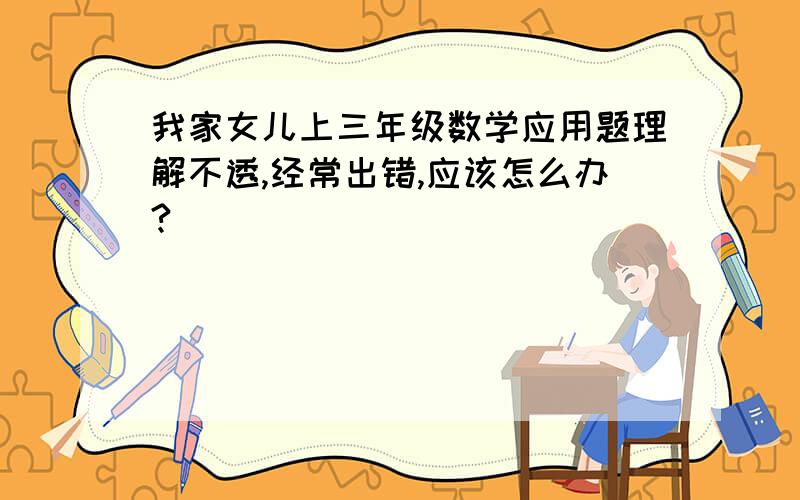 我家女儿上三年级数学应用题理解不透,经常出错,应该怎么办?