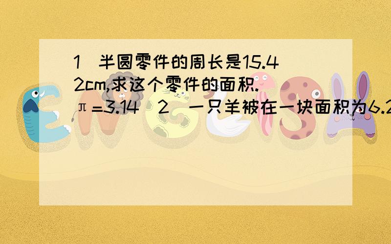 1）半圆零件的周长是15.42cm,求这个零件的面积.（π=3.14）2）一只羊被在一块面积为6.28平方米的正方形草地上,草地四周有栅栏,把羊拴在位于正方形的一个顶点上,这条绳子至少要多长才能使羊