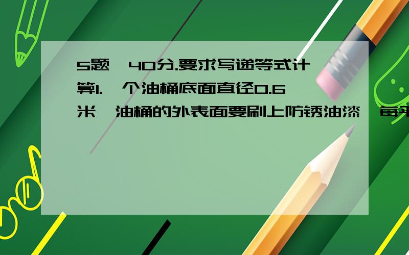 5题,40分.要求写递等式计算1.一个油桶底面直径0.6米,油桶的外表面要刷上防锈油漆,每平方米需要用防锈油漆0.2千克,漆一个油桶大约需要多少防绣油漆?（结果保留两位小数）2.一个薯片盒,底