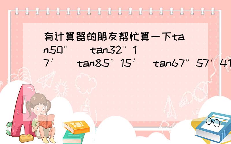 有计算器的朋友帮忙算一下tan50°   tan32°17′   tan85°15′  tan67°57′41〃要精确到0.01拜托!