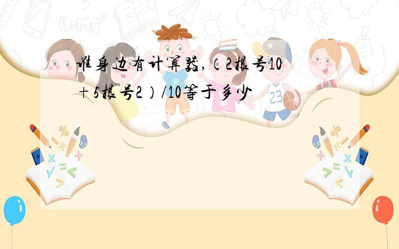 谁身边有计算器,（2根号10+5根号2）/10等于多少