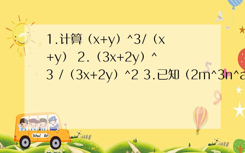 1.计算（x+y）^3/（x+y） 2.（3x+2y）^3 /（3x+2y）^2 3.已知（2m^3n^a）^2 /（28m^bn^2）=3.已知（2m^3n^a）^2/（28m^bn^2）=1/7n^2.试求（2a^3b）^2 /（-3a^5b）的值