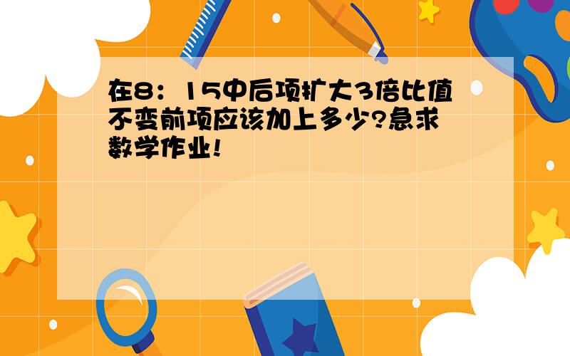 在8：15中后项扩大3倍比值不变前项应该加上多少?急求 数学作业!