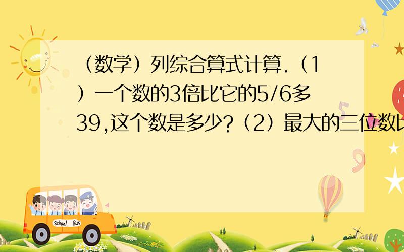 （数学）列综合算式计算.（1）一个数的3倍比它的5/6多39,这个数是多少?（2）最大的三位数比最小的四位数少几分之几?