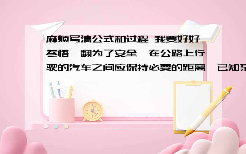 麻烦写清公式和过程 我要好好参悟一翻为了安全,在公路上行驶的汽车之间应保持必要的距离,已知某高速公路的最高限速为V=30m/s,假设前方车辆因故障突然停止,后方汽车司机从发现这一情况,