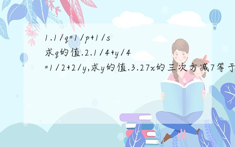 1.1/q=1/p+1/s 求q的值.2.1/4+y/4=1/2+2/y,求y的值.3.27x的三次方减7等于0 求X的值.4.3/x+4 -5/x的平方减16=2/x+4