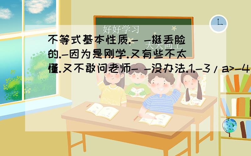 不等式基本性质.- -挺丢脸的.-因为是刚学.又有些不太懂.又不敢问老师- -没办法.1.-3/a>-4/a,则a_0 (填大于或小于.麻烦也把过程写出来.这题目想了好久都不知道怎么写- -郁闷）2.在公式的基本性