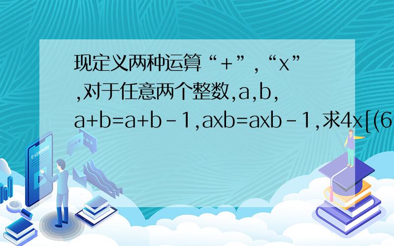 现定义两种运算“+”,“x”,对于任意两个整数,a,b,a+b=a+b-1,axb=axb-1,求4x[(6+8)+(2*7)]的值过程写来一下,谢谢,我很急,麻烦快点