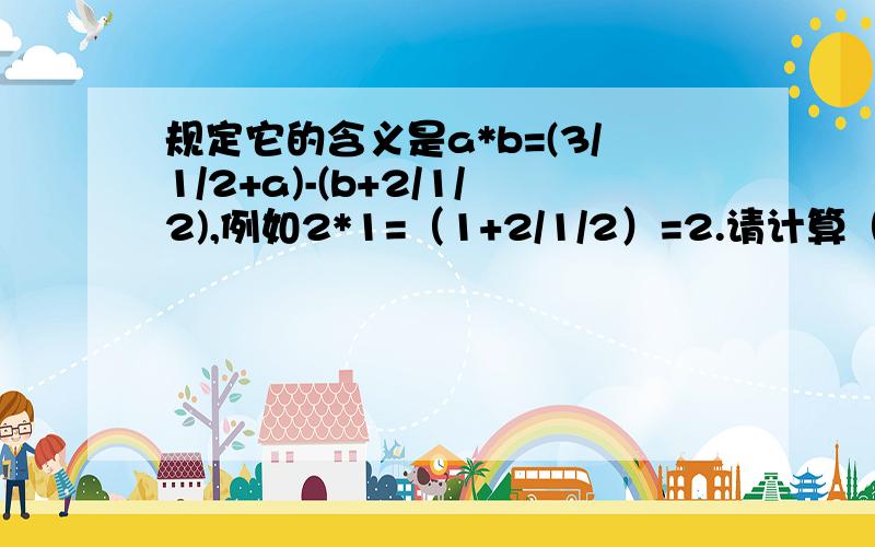 规定它的含义是a*b=(3/1/2+a)-(b+2/1/2),例如2*1=（1+2/1/2）=2.请计算（1） 4/5/6*5/1/6的值；