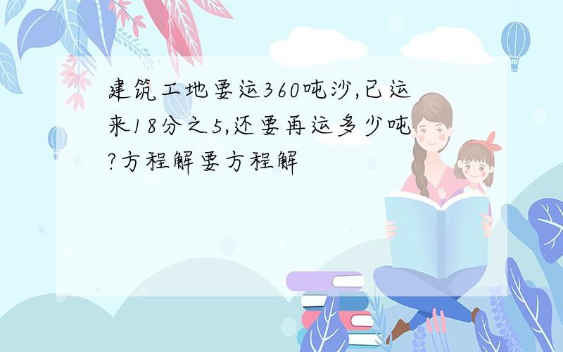 建筑工地要运360吨沙,已运来18分之5,还要再运多少吨?方程解要方程解