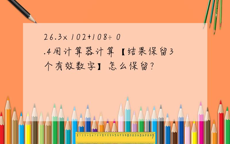 26.3×102+108÷0.4用计算器计算【结果保留3个有效数字】怎么保留?