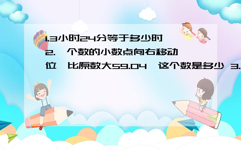 1.3小时24分等于多少时 2.一个数的小数点向右移动一位,比原数大59.04,这个数是多少 3.任意两个三角形都可以拼成平行四边形.4.a除以100等于bx100,那么a大于b.a,b都不为0.对吗.5.观测点不同,所描述