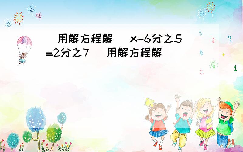 （用解方程解） x-6分之5=2分之7 （用解方程解）