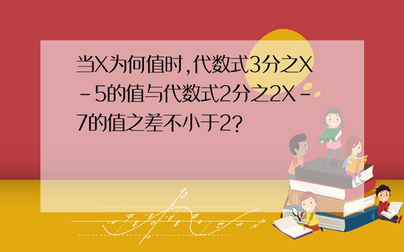 当X为何值时,代数式3分之X-5的值与代数式2分之2X-7的值之差不小于2?