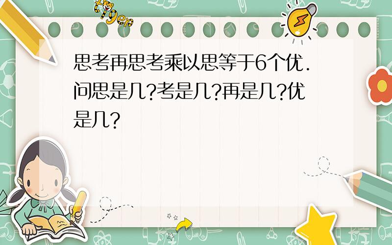 思考再思考乘以思等于6个优.问思是几?考是几?再是几?优是几?