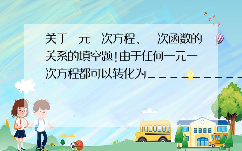 关于一元一次方程、一次函数的关系的填空题!由于任何一元一次方程都可以转化为_________的形式,所以解一元一次方程可以转化为：当_________时,求________的值.从图像上看,这相当于已知_________