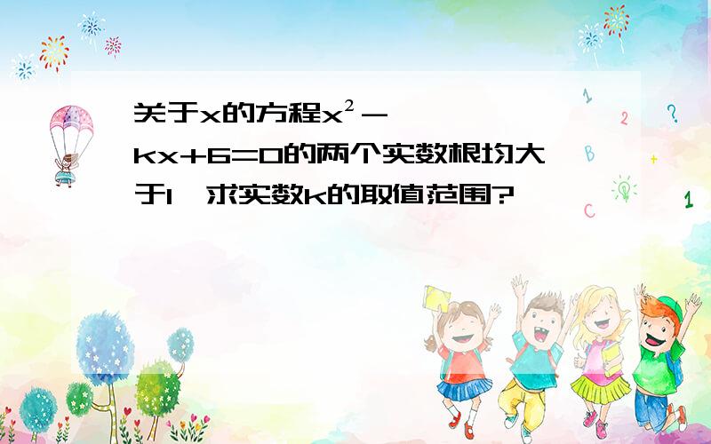 关于x的方程x²-kx+6=0的两个实数根均大于1,求实数k的取值范围?、