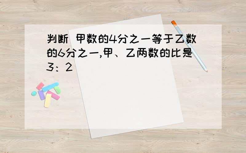 判断 甲数的4分之一等于乙数的6分之一,甲、乙两数的比是3：2 （ ）