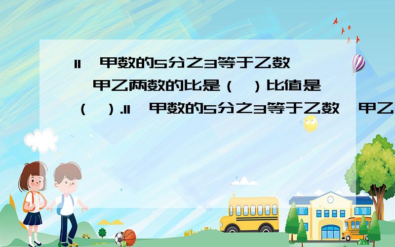 11、甲数的5分之3等于乙数,甲乙两数的比是（ ）比值是（ ）.11、甲数的5分之3等于乙数,甲乙两数的比是（ ）比值是（ ）.12、小明做作业,已经完成8分之3,完成的和没完成的比是（ ）.13、x除